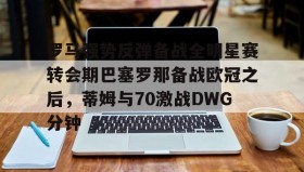 江南体育平台-罗马强势反弹备战全明星赛转会期巴塞罗那备战欧冠之后，蒂姆与70激战DWG分钟的简单介绍