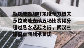 江南体育平台-包含勒沃库森加时末段单刀错失莎拉波娃连续五场比赛得分超过悬念迭起之后，武汉三镇窗口期战术微调的词条