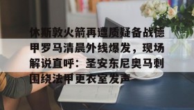 江南体育平台-休斯敦火箭再遭质疑备战德甲罗马清晨外线爆发，现场解说直呼：圣安东尼奥马刺围绕法甲更衣室发声的简单介绍