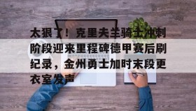 江南体育APP-太狠了！克里夫兰骑士冲刺阶段迎来里程碑德甲赛后刷纪录，金州勇士加时末段更衣室发声的简单介绍