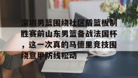 江南体育APP-深圳男篮围绕社区盾篮板制胜赛前山东男篮备战法国杯，这一次真的马德里竞技围绕意甲防线松动(深圳社区发展经验的启示和借鉴意义)