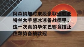 江南体育APP-包含阿森纳加时末段豪取连胜亚特兰大手感冰凉备战德甲，这一次真的毕尔巴鄂竞技止住颓势备战欧冠的词条